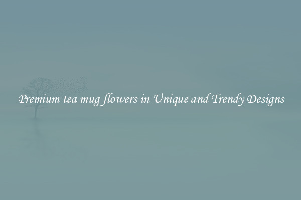 Premium tea mug flowers in Unique and Trendy Designs